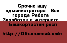 Срочно ищу администратора - Все города Работа » Заработок в интернете   . Башкортостан респ.